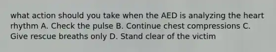 what action should you take when the AED is analyzing the heart rhythm A. Check the pulse B. Continue chest compressions C. Give rescue breaths only D. Stand clear of the victim