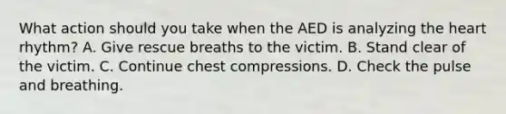 What action should you take when the AED is analyzing the heart rhythm? A. Give rescue breaths to the victim. B. Stand clear of the victim. C. Continue chest compressions. D. Check the pulse and breathing.