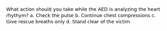 What action should you take while the AED is analyzing the heart rhythym? a. Check the pulse b. Continue chest compressions c. Give rescue breaths only d. Stand clear of the victim