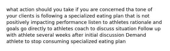 what action should you take if you are concerned tha tone of your clients is following a specialized eating plan that is not positively impacting performance listen to athletes rationale and goals go directly to athletes coach to discuss situation Follow up with athlete several weeks after initial discussion Demand athlete to stop consuming specialized eating plan