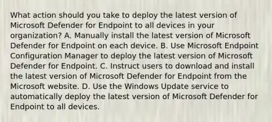 What action should you take to deploy the latest version of Microsoft Defender for Endpoint to all devices in your organization? A. Manually install the latest version of Microsoft Defender for Endpoint on each device. B. Use Microsoft Endpoint Configuration Manager to deploy the latest version of Microsoft Defender for Endpoint. C. Instruct users to download and install the latest version of Microsoft Defender for Endpoint from the Microsoft website. D. Use the Windows Update service to automatically deploy the latest version of Microsoft Defender for Endpoint to all devices.