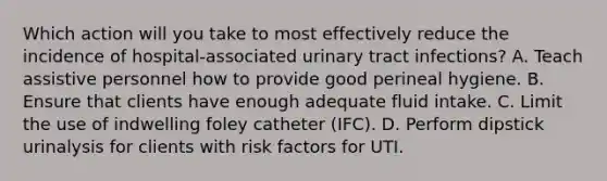 Which action will you take to most effectively reduce the incidence of hospital-associated urinary tract infections? A. Teach assistive personnel how to provide good perineal hygiene. B. Ensure that clients have enough adequate fluid intake. C. Limit the use of indwelling foley catheter (IFC). D. Perform dipstick urinalysis for clients with risk factors for UTI.