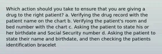 Which action should you take to ensure that you are giving a drug to the right patient? a. Verifying the drug record with the patient name on the chart b. Verifying the patient's room and bed number with the chart c. Asking the patient to state his or her birthdate and Social Security number d. Asking the patient to state their name and birthdate, and then checking the patients identification bracelet