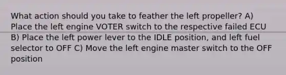 What action should you take to feather the left propeller? A) Place the left engine VOTER switch to the respective failed ECU B) Place the left power lever to the IDLE position, and left fuel selector to OFF C) Move the left engine master switch to the OFF position