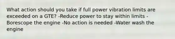 What action should you take if full power vibration limits are exceeded on a GTE? -Reduce power to stay within limits -Borescope the engine -No action is needed -Water wash the engine