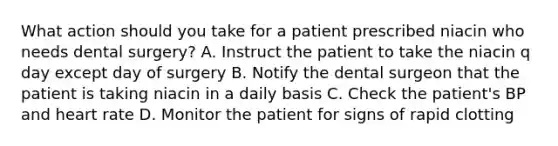 What action should you take for a patient prescribed niacin who needs dental surgery? A. Instruct the patient to take the niacin q day except day of surgery B. Notify the dental surgeon that the patient is taking niacin in a daily basis C. Check the patient's BP and heart rate D. Monitor the patient for signs of rapid clotting