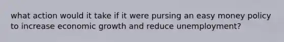 what action would it take if it were pursing an easy money policy to increase economic growth and reduce unemployment?
