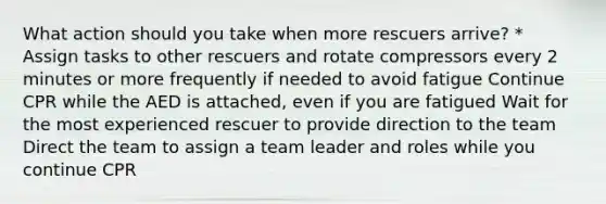 What action should you take when more rescuers arrive? * Assign tasks to other rescuers and rotate compressors every 2 minutes or more frequently if needed to avoid fatigue Continue CPR while the AED is attached, even if you are fatigued Wait for the most experienced rescuer to provide direction to the team Direct the team to assign a team leader and roles while you continue CPR