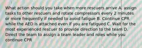 What action should you take when more rescuers arrive A. assign tasks to other rescuers and rotate compressors every 2 minutes or more frequently if needed to avoid fatigue B. Continue CPR while the AED is attached even if you are fatigued C. Wait for the most experienced rescuer to provide direction to the team D. Direct the team to assign a team leader and roles while you continue CPR