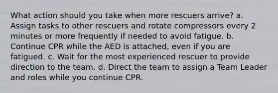 What action should you take when more rescuers arrive? a. Assign tasks to other rescuers and rotate compressors every 2 minutes or more frequently if needed to avoid fatigue. b. Continue CPR while the AED is attached, even if you are fatigued. c. Wait for the most experienced rescuer to provide direction to the team. d. Direct the team to assign a Team Leader and roles while you continue CPR.