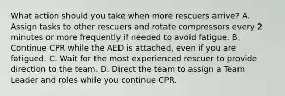 What action should you take when more rescuers arrive? A. Assign tasks to other rescuers and rotate compressors every 2 minutes or more frequently if needed to avoid fatigue. B. Continue CPR while the AED is attached, even if you are fatigued. C. Wait for the most experienced rescuer to provide direction to the team. D. Direct the team to assign a Team Leader and roles while you continue CPR.