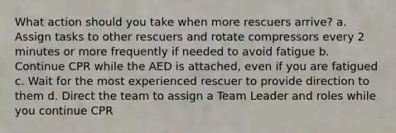 What action should you take when more rescuers arrive? a. Assign tasks to other rescuers and rotate compressors every 2 minutes or more frequently if needed to avoid fatigue b. Continue CPR while the AED is attached, even if you are fatigued c. Wait for the most experienced rescuer to provide direction to them d. Direct the team to assign a Team Leader and roles while you continue CPR