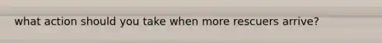 what action should you take when more rescuers arrive?