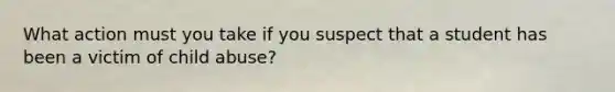 What action must you take if you suspect that a student has been a victim of child abuse?