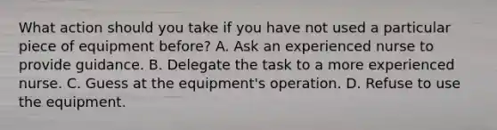 What action should you take if you have not used a particular piece of equipment before? A. Ask an experienced nurse to provide guidance. B. Delegate the task to a more experienced nurse. C. Guess at the equipment's operation. D. Refuse to use the equipment.