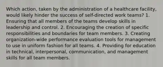 Which action, taken by the administration of a healthcare facility, would likely hinder the success of self-directed work teams? 1. Ensuring that all members of the teams develop skills in leadership and control. 2. Encouraging the creation of specific responsibilities and boundaries for team members. 3. Creating organization-wide performance evaluation tools for management to use in uniform fashion for all teams. 4. Providing for education in technical, interpersonal, communication, and management skills for all team members.