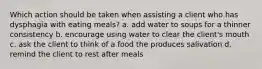 Which action should be taken when assisting a client who has dysphagia with eating meals? a. add water to soups for a thinner consistency b. encourage using water to clear the client's mouth c. ask the client to think of a food the produces salivation d. remind the client to rest after meals