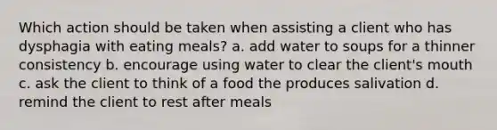 Which action should be taken when assisting a client who has dysphagia with eating meals? a. add water to soups for a thinner consistency b. encourage using water to clear the client's mouth c. ask the client to think of a food the produces salivation d. remind the client to rest after meals