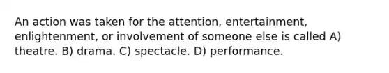 An action was taken for the attention, entertainment, enlightenment, or involvement of someone else is called A) theatre. B) drama. C) spectacle. D) performance.