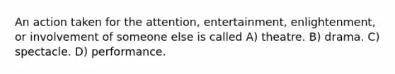 An action taken for the attention, entertainment, enlightenment, or involvement of someone else is called A) theatre. B) drama. C) spectacle. D) performance.