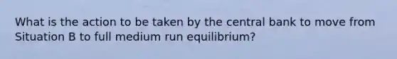 What is the action to be taken by the central bank to move from Situation B to full medium run​ equilibrium?