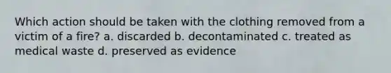 Which action should be taken with the clothing removed from a victim of a fire? a. discarded b. decontaminated c. treated as medical waste d. preserved as evidence