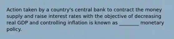 Action taken by a country's central bank to contract the money supply and raise interest rates with the objective of decreasing real GDP and controlling inflation is known as ________ monetary policy.