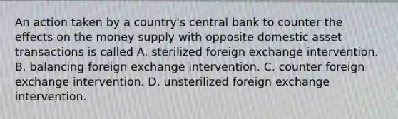 An action taken by a country's central bank to counter the effects on the money supply with opposite domestic asset transactions is called A. sterilized foreign exchange intervention. B. balancing foreign exchange intervention. C. counter foreign exchange intervention. D. unsterilized foreign exchange intervention.