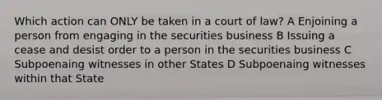 Which action can ONLY be taken in a court of law? A Enjoining a person from engaging in the securities business B Issuing a cease and desist order to a person in the securities business C Subpoenaing witnesses in other States D Subpoenaing witnesses within that State