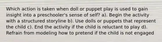 Which action is taken when doll or puppet play is used to gain insight into a preschooler's sense of self? a). Begin the activity with a structured storyline b). Use dolls or puppets that represent the child c). End the activity if the child is reluctant to play d). Refrain from modeling how to pretend if the child is not engaged