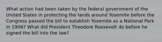 What action had been taken by the federal government of the United States in protecting the lands around Yosemite before the Congress passed the bill to establish Yosemite as a National Park in 1906? What did President Theodore Roosevelt do before he signed the bill into the law?