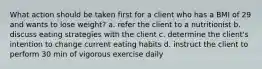 What action should be taken first for a client who has a BMI of 29 and wants to lose weight? a. refer the client to a nutritionist b. discuss eating strategies with the client c. determine the client's intention to change current eating habits d. instruct the client to perform 30 min of vigorous exercise daily