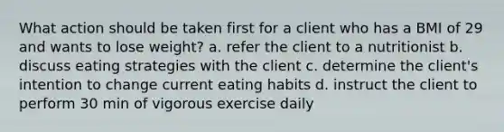 What action should be taken first for a client who has a BMI of 29 and wants to lose weight? a. refer the client to a nutritionist b. discuss eating strategies with the client c. determine the client's intention to change current eating habits d. instruct the client to perform 30 min of vigorous exercise daily