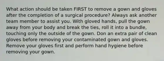 What action should be taken FIRST to remove a gown and gloves after the completion of a surgical procedure? Always ask another team member to assist you. With gloved hands, pull the gown away from your body and break the ties, roll it into a bundle, touching only the outside of the gown. Don an extra pair of clean gloves before removing your contaminated gown and gloves. Remove your gloves first and perform hand hygiene before removing your gown.