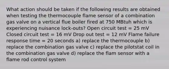 What action should be taken if the following results are obtained when testing the thermocouple flame sensor of a combination gas valve on a vertical flue boiler fired at 750 MBtuh which is experiencing nuisance lock-outs? Open circuit test = 25 mV Closed circuit test = 16 mV Drop out test = 12 mV Flame failure response time = 20 seconds a) replace the thermocouple b) replace the combination gas valve c) replace the pilotstat coil in the combination gas valve d) replace the flam sensor with a flame rod control system