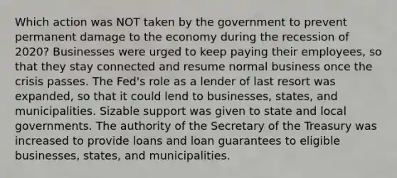 Which action was NOT taken by the government to prevent permanent damage to the economy during the recession of 2020? Businesses were urged to keep paying their employees, so that they stay connected and resume normal business once the crisis passes. The Fed's role as a lender of last resort was expanded, so that it could lend to businesses, states, and municipalities. Sizable support was given to state and local governments. The authority of the Secretary of the Treasury was increased to provide loans and loan guarantees to eligible businesses, states, and municipalities.