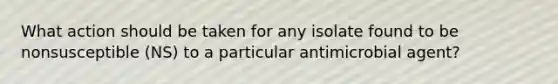 What action should be taken for any isolate found to be nonsusceptible (NS) to a particular antimicrobial agent?