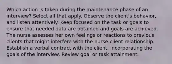 Which action is taken during the maintenance phase of an interview? Select all that apply. Observe the client's behavior, and listen attentively. Keep focused on the task or goals to ensure that needed data are obtained and goals are achieved. The nurse assesses her own feelings or reactions to previous clients that might interfere with the nurse-client relationship. Establish a verbal contract with the client, incorporating the goals of the interview. Review goal or task attainment.