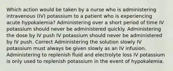 Which action would be taken by a nurse who is administering intravenous (IV) potassium to a patient who is experiencing acute hypokalemia? Administering over a short period of time IV potassium should never be administered quickly. Administering the dose by IV push IV potassium should never be administered by IV push. Correct Administering the solution slowly IV potassium must always be given slowly as an IV infusion. Administering to replenish fluid and electrolyte loss IV potassium is only used to replenish potassium in the event of hypokalemia.