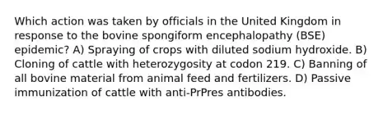 Which action was taken by officials in the United Kingdom in response to the bovine spongiform encephalopathy (BSE) epidemic? A) Spraying of crops with diluted sodium hydroxide. B) Cloning of cattle with heterozygosity at codon 219. C) Banning of all bovine material from animal feed and fertilizers. D) Passive immunization of cattle with anti-PrPres antibodies.