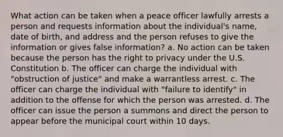 What action can be taken when a peace officer lawfully arrests a person and requests information about the individual's name, date of birth, and address and the person refuses to give the information or gives false information? a. No action can be taken because the person has the right to privacy under the U.S. Constitution b. The officer can charge the individual with "obstruction of justice" and make a warrantless arrest. c. The officer can charge the individual with "failure to identify" in addition to the offense for which the person was arrested. d. The officer can issue the person a summons and direct the person to appear before the municipal court within 10 days.