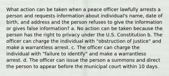 What action can be taken when a peace officer lawfully arrests a person and requests information about individual's name, date of birth, and address and the person refuses to give the information or gives false information? a. No action can be taken because the person has the right to privacy under the U.S. Constitution b. The officer can charge the individual with "obstruction of justice" and make a warrantless arrest. c. The officer can charge the individual with "failure to identify" and make a warrantless arrest. d. The officer can issue the person a summons and direct the person to appear before the municipal court within 10 days.