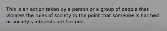 This is an action taken by a person or a group of people that violates the rules of society to the point that someone is harmed or society's interests are harmed.