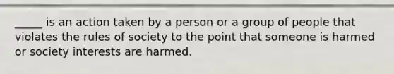 _____ is an action taken by a person or a group of people that violates the rules of society to the point that someone is harmed or society interests are harmed.