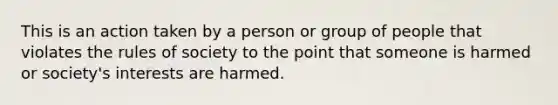 This is an action taken by a person or group of people that violates the rules of society to the point that someone is harmed or society's interests are harmed.