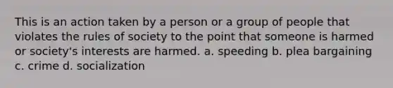 This is an action taken by a person or a group of people that violates the rules of society to the point that someone is harmed or society's interests are harmed. a. speeding b. plea bargaining c. crime d. socialization