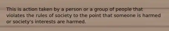 This is action taken by a person or a group of people that violates the rules of society to the point that someone is harmed or society's interests are harmed.