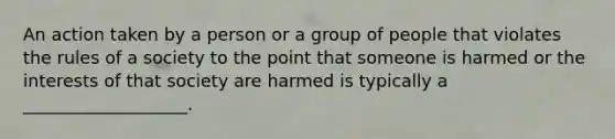 An action taken by a person or a group of people that violates the rules of a society to the point that someone is harmed or the interests of that society are harmed is typically a ___________________.