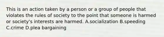 This is an action taken by a person or a group of people that violates the rules of society to the point that someone is harmed or society's interests are harmed. A.socialization B.speeding C.crime D.plea bargaining