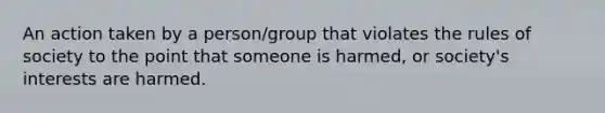 An action taken by a person/group that violates the rules of society to the point that someone is harmed, or society's interests are harmed.